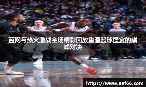 蓝网与热火激战全场精彩回放重温篮球盛宴的巅峰对决